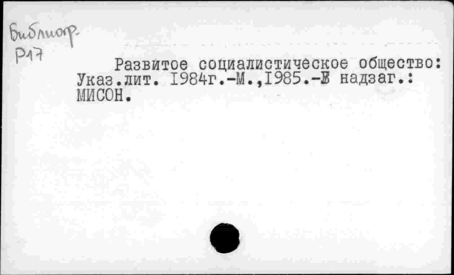 ﻿Развитое социалистическое общество Указ.лит. 1984г.-И.,1985.-Е надзаг.: НИСОН.